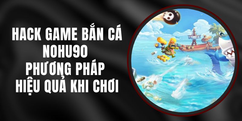 Hack Game Bắn Cá Nohu90 - Phương Pháp Hiệu Quả Khi Chơi